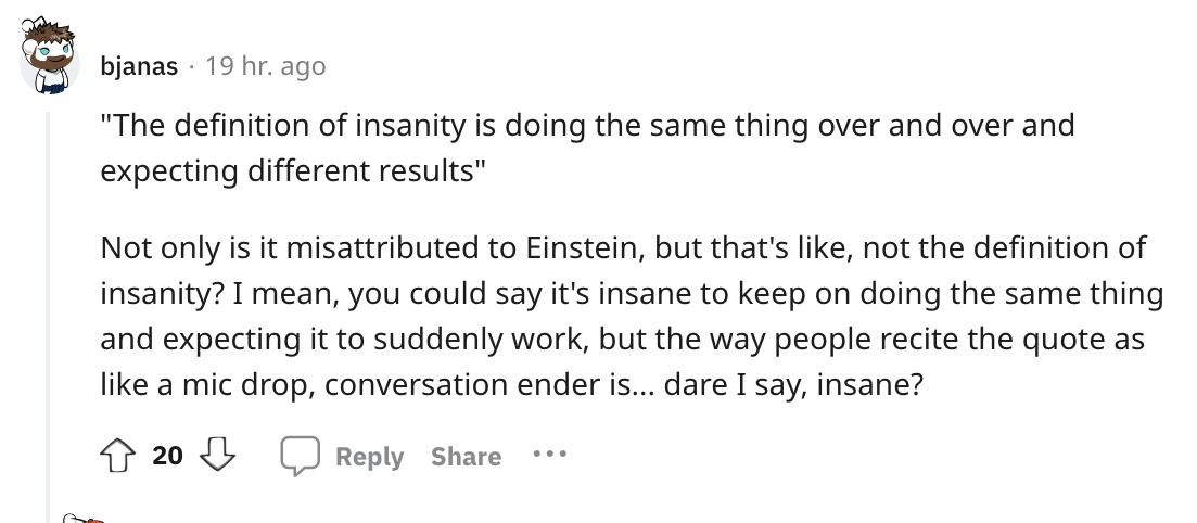 angle - bjanas 19 hr. ago "The definition of insanity is doing the same thing over and over and expecting different results" Not only is it misattributed to Einstein, but that's , not the definition of insanity? I mean, you could say it's insane to keep o